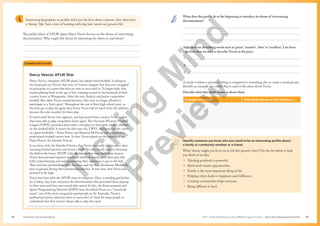 Unit 1 Understanding and using different types of texts | Texts that interest and entertain
The Senior Literacy Handbook 39
38
Interesting biographies or profiles don’t just list facts about a person, they often have
a ‘theme,’ like ‘how a love of knitting with dog hair’ saved one person’s life.
The profile below of AFLW player Darcy Vescio focuses on the theme of ‘overcoming
discrimination’. Why might this theme be interesting for others to read about?



Darcy Vescio: AFLW Star
Darcy Vescio, champion AFLW player, has always loved football. Looking at
the broad grin on Vescio’s face now, it’s hard to imagine that they ever struggled
to participate in a sport that they are now so successful at. To begin with, they
started playing footy at the age of five, running around in the backyard of their
country home in Wangaratta. After this was Auskick and junior competitive
football. But when Vescio turned fourteen, they were no longer allowed to
participate in a ‘boy’s sport’. Throughout the rest of their high school years, as
the boys got to play the game they loved, Vescio had to watch from the sidelines
because the rules wouldn’t let them play.
It wasn’t until Vescio was eighteen, and had moved from country Victoria, that
they were able to play competitive footy again. The Victorian Women’s Football
League (VWFL) provided them with a real place to show their athletic abilities
on the football field. It wasn’t the first time the VWFL had launched the career
of a great footballer – Daisy Pearce and Shannon McFerran also started their
professional football careers here. In fact, Vescio played on the same team as
Daisy Pearce: the Darebin Falcons.
It was here, with the Darebin Falcons, that Vescio was really able to prove their
stunning football prowess and reveal a footballer who would come to dominate
the field in the future AFLW. Like the falcons that were their team mascot,
Vescio demonstrated superior speed and ability to swoop upon their prey (the
ball), outperforming and outmanoeuvring their opponents to get to the ball.
They won four premierships with this team and two Lisa Hardeman Medals for
best on ground during their premiership matches. It was clear, that Vescio was
destined to fly high.
Vescio has been with the AFLW since its inception. Here, as leading goal kicker
for Carlton, they have overcome the discrimination that prevented them playing
in their teens and have won award after award. In fact, the Entertainment and
Sports Programming Network (ESPN) have described Vescio as a “household
name”, one of the more recognised sportspeople in the Australia. Vescio’s
professional sports career has been so successful, it’s hard for many people to
understand that they weren’t always able to play this sport.
Example text to read
What does this profile do at the beginning to introduce its theme of ‘overcoming
discrimination’?



Adjectives are describing words such as ‘green’, ‘massive’, ‘slow’ or ‘excellent.’ List three
adjectives that are used to describe Vescio in the piece:
1.
2.
3.
A simile is where a person or thing is compared to something else to create a word picture.
Identify an example of a simile that is used in the piece about Vescio.
Describe what that simile shows us about them:
Example of a simile This simile shows us that Vescio is …
Identify someone you know who you could write an interesting profile about:
a family or community member or a friend.
What ‘theme’ might you focus on to tell this person’s story? Use the list below to help
you think of an idea:
• Thinking positively is powerful.
• Hard work creates opportunities.
• Family is the most important thing in life.
• Helping others leads to happiness and fulfilment.
• Creating communities helps everyone.
• Being different is hard.
T
i
c
k
i
n
g
M
i
n
d
P
r
e
v
i
e
w
 