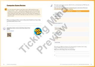 Unit 1 Understanding and using different types of texts | Texts that interest and entertain
The Senior Literacy Handbook 53
52
Computer Game Review
What are two things you’d like a review to tell you about Untitled Goose Game to help
you decide whether to buy it or not?
1. 
2. 
Untiled Goose Game review by Good Game Spawn Point
(GGSP)
http://bit.ly/3Idq3yT
So, you’re interested in playing a game about a goose called Untitled Goose Game
because it’s about … well … a goose. But you also want to know if it’s actually any
good before you shell out sweet cashola for it. Wikipedia tells you that it “is a 2019
puzzle stealth game” where “players control a goose who bothers the inhabitants of
an English village”. This doesn’t really help you make your decision, so you decide to
look at a review.
The review is given by two presenters. Rad Yeo (the one with pink hair) and Will Yates (the
one without pink hair).
Take notes about what the presenters say about the game in each section of the review.
Use the advice about taking notes on pages… to help you.
Angharad ‘Rad’ Yeo Will Yates
Introduction and
establishment
of connection to
audience and game
Outline of game
Review of game’s art
Review of game’s
controls/mechanism
Review of game’s
music
Review of game’s
missions
Overall rating
The review uses different techniques to be entertaining for its audience such as using
footage of Will playing the game and making jokes.
What are two other things it does to be entertaining?
1. 
2. 
T
i
c
k
i
n
g
M
i
n
d
P
r
e
v
i
e
w
 