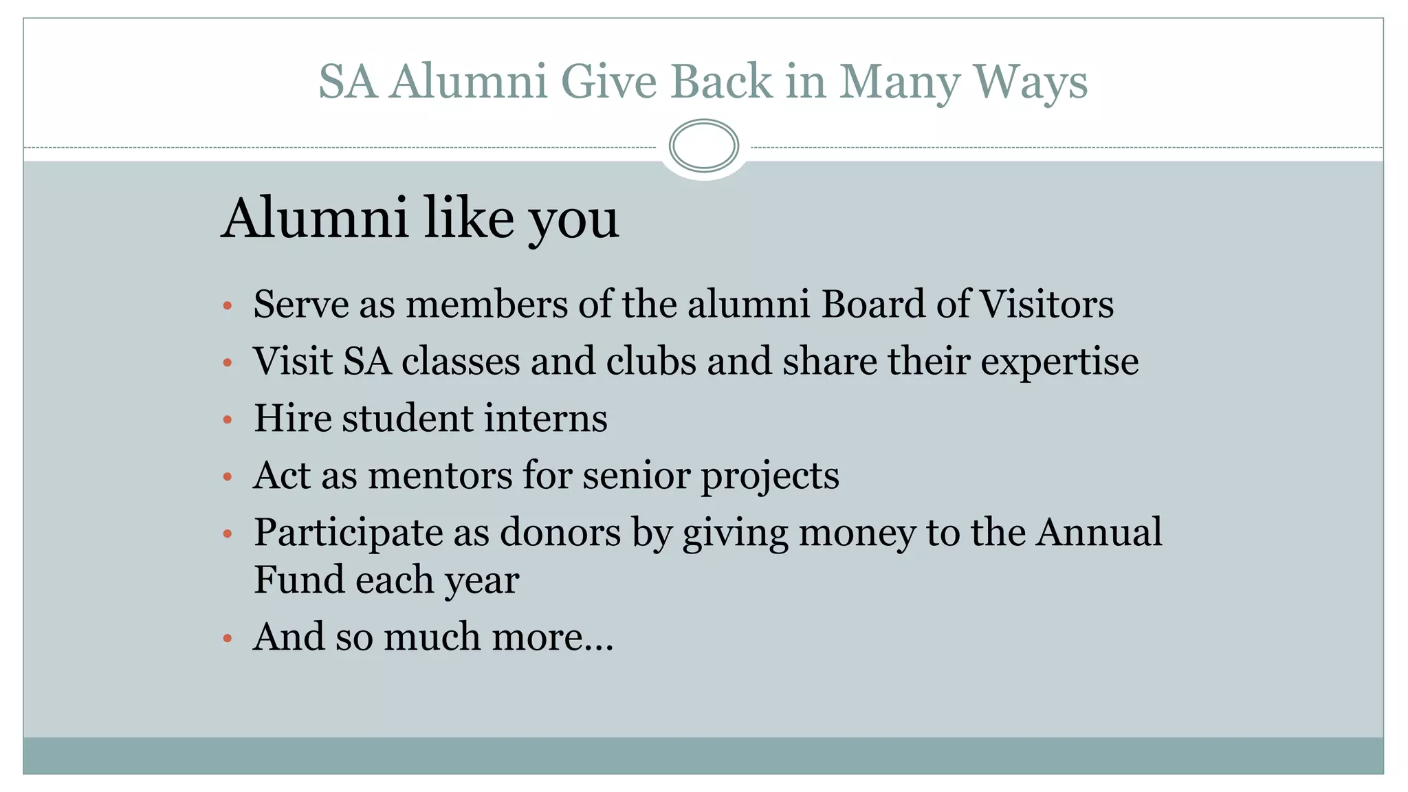 SA Alumni Give Back in Many Ways
Alumni like you
• Serve as members of the alumni Board of Visitors
• Visit SA classes and clubs and share their expertise
• Hire student interns
• Act as mentors for senior projects
• Participate as donors by giving money to the Annual
Fund each year
• And so much more…
 