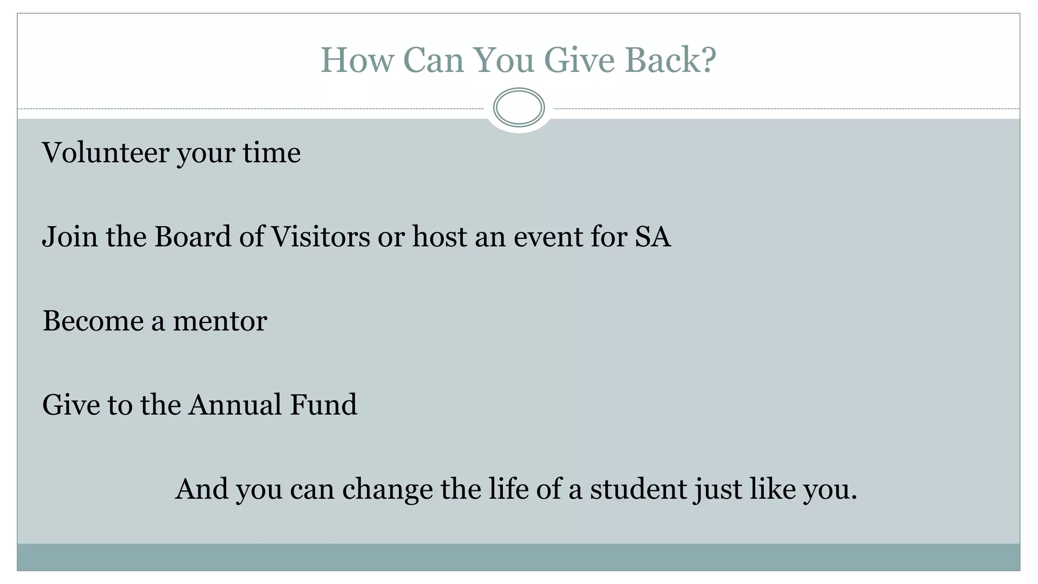 How Can You Give Back?
Volunteer your time
Join the Board of Visitors or host an event for SA
Become a mentor
Give to the Annual Fund
And you can change the life of a student just like you.
 