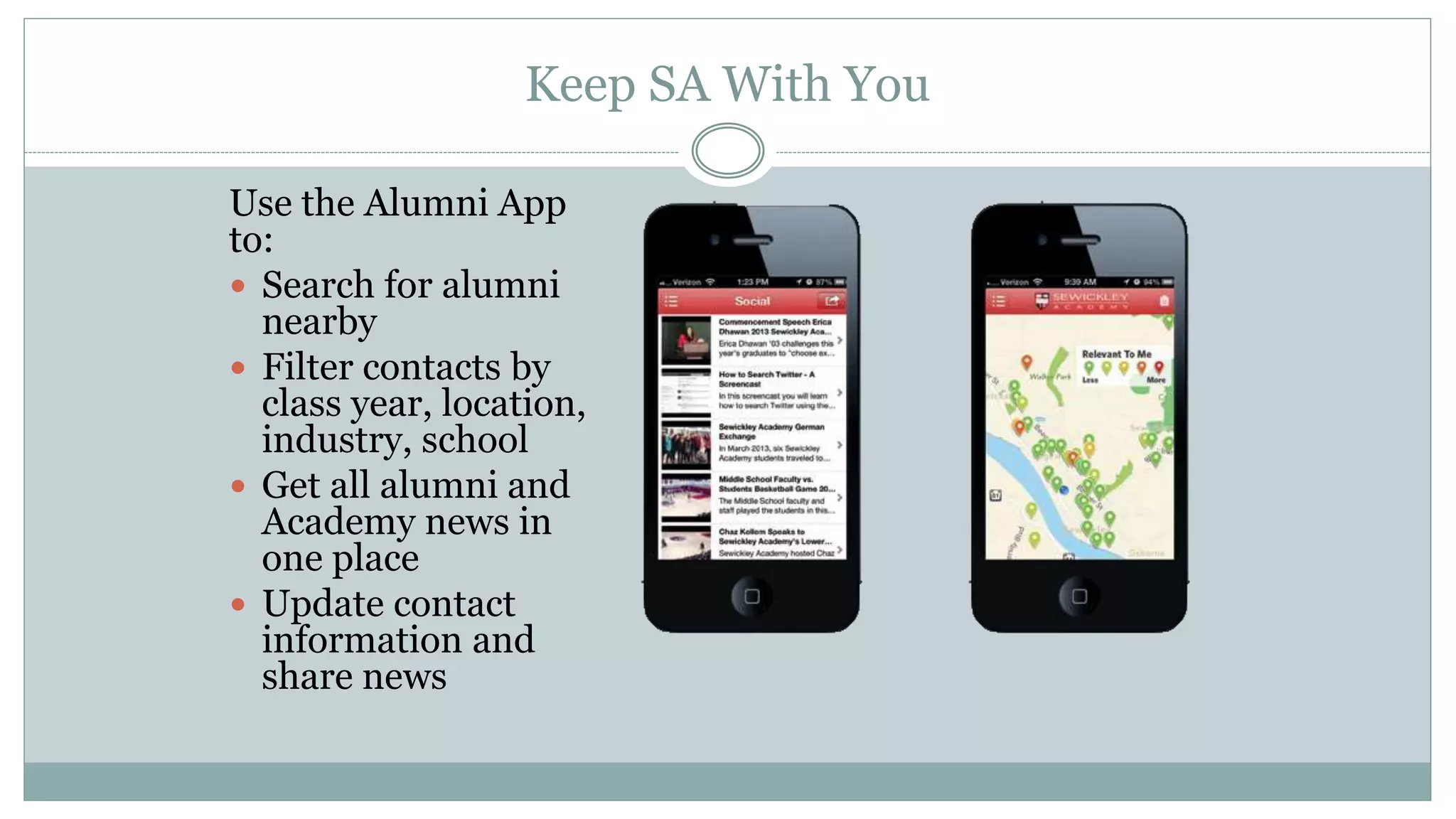 Keep SA With You
Use the Alumni App
to:
 Search for alumni
nearby
 Filter contacts by
class year, location,
industry, school
 Get all alumni and
Academy news in
one place
 Update contact
information and
share news
 