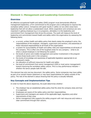 COR Toolkit: An Employer Guide to COR Certification Page 8 of 71
Element 1: Management and Leadership Commitment
Overview
An effective occupational health and safety (OHS) program must demonstrate effective
management leadership, a firm commitment to the program and a willingness to improve the
workplace safety culture. Companies with good results in safety (or any other area) have
leadership that will not allow a substandard result. While cooperation and consensus are very
important in getting employee buy-in to programs, ultimately it is the leadership and
commitment from management that drives the process. The audit will measure the level of
leadership and commitment toward health and safety within the organization by assessing the
following items:
• a current, written health and safety policy that clearly states the employer’s aims; the
responsibilities of the employer, managers, supervisors and workers; and awareness of
these individual responsibilities at all levels of the organization
• a system for accountability of health and safety roles and responsibilities at all levels of
the company. This is often one of the toughest areas for any company – what to do
when a valued employee is not following the system.
• the levels of senior and middle management and worker involvement in the program
(where those levels exist in the company)
• the levels of knowledge and awareness of applicable legislation appropriate to an
employee’s needs.
• the allocation of sufficient resources for health and safety
• the level of commitment from senior management (CEO or most senior management)
toward improving the workplace safety culture. This is a key performance indicator –
whether the senior people walk the talk.
This element has only one key document: the safety policy. Some companies may have safety
as part of an overall mission statement or may have responsibilities for safety outside of the
policy. The rest of the element is about showing that the policy is actually followed.
Key Concepts and Implementation Tips
In order to meet the above objectives, the audit determines whether:
• The employer has an established safety policy that fits what the company does and how
it is organized.
• Employees are aware of the safety policy and their responsibilities.
• Supervisors and managers are aware of the applicable legal, regulatory and other
requirements of their area.
• Senior management fully supports the safety program with real resources and makes a
clear commitment through their actions.
 