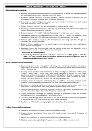 MAJOR RESPOSIBILITY ACROSS THE CAREER
Manufacturing Operations :-
 Planning, coordination and control of manufacturing operations to ensure that goods and services
are produced efficiently, at the right cost and level of quality
 Facilitating smooth functioning of overall operations, enhance operational efficiency and cost
optimization. Controlling of wastes, Work in Progress, inventories
 Evaluating and implementing continuous process improvements to minimize waste and reduced
costs while maximizing quality and yield
 Allocate resources effectively and fully utilize assets to produce optimal results
 Minimizing performance bottlenecks for achieving high productivity with minimum consumption of
material & machine and monitoring expenses
 Implemented Just-in-Time (JIT) Production Methodology to control costs and Inventory
 Implemented Lean Manufacturing techniques - Kaizen, TPM, 5S, Kanban, Line Balancing, Visual
Management, POKE-OKAY, JIG & Fixtures, Automation to improve process and quality.
 Replaced labour-incentive processes while simultaneously enhancing work flow through new
technology that reduced manpower
 Establish effective quality control and safety programmes, encouraging proactive participation
across the manufacturing floor
 Developed systems and Processes that track and optimize productivity and standards, metrics
and performance targets to ensure effective return on assets
• Productivity of Washing Machine production Line increased by 50% ( 800 to 1200 Pcs
/Shift) and Field Complain (FCR) reduced from 4 % to 2% at Videocon-Kashipur Plant by
implementing Lean manufacturing system.
Significant Accomplishments:
Plant Engineering & Maintenance
 Spearheading day to day management of facility, viz. monitoring operations of systems,
identifying issues, following with vendors, monitoring records of equipment performance ( MTBF &
MTTR) , log books, etc.
:-
 Ensuring proper operations and maintenance of HV/LV Switchgears, Centralised HVAC System
(Chillers, Cooling Tower , Pumps, AHU), UPS, Diesel Generators & Motors, HT & LT Panels,
Substations, Earthing Systems, Internal & External Lightings, Power Circuits, Emergency Circuits ,
Utility Equipment e.g Compressors, N2-Generator, Pump house, Water Treatment RO Plant ,
Softener , ACF/DMF Filters, ETP/STP Plant and Fire Fighting System, etc.
 Identifying areas of obstruction and taking steps to rectify it. Conducting technical audits;
reviewing existing processes and re-designing the same to enhance operational efficacy
 Developing & executing maintenance plans to achieve optimum performance levels of all
production & utility equipment in the plant, without any loss of production activity
 Handling implementation of preventive, Predictive, corrective maintenance activities and working
towards achievement of Zero Down time of machines / equipment
 Leading maintenance initiatives for achieving reduction in maintenance costs and achieving
desired targets within allocated budgets / specified timeframe
 Conducting walk-through and visually assessing the safe & efficient maintenance and operations
of mechanical, electrical, HVAC systems and other related equipment
 Functioned as TPM Initiator and deploying the same throughout the organization
Techno Commercial Operations:-
 Developing & maintaining budgets, obtaining approvals for CAPEX.
 Preparing tender specification sheets along with handling tender/ contracts & finalization of
requirements.
 Liaising with consultants on determining technical and contractual matters.
 Selecting equipments; negotiating with suppliers on terms & conditions of procurement.
 
