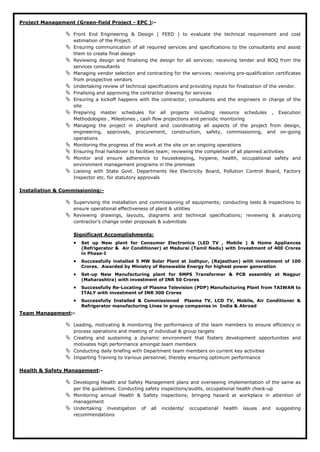 Project Management (Green-field Project - EPC ):-
 Front End Engineering & Design ( FEED ) to evaluate the technical requirement and cost
estimation of the Project.
 Ensuring communication of all required services and specifications to the consultants and assist
them to create final design
 Reviewing design and finalising the design for all services; receiving tender and BOQ from the
services consultants
 Managing vendor selection and contracting for the services; receiving pre-qualification certificates
from prospective vendors
 Undertaking review of technical specifications and providing inputs for finalization of the vendor.
 Finalising and approving the contractor drawing for services
 Ensuring a kickoff happens with the contractor, consultants and the engineers in charge of the
site
 Preparing master schedules for all projects including resource schedules , Execution
Methodologies , Milestones , cash flow projections and periodic monitoring
 Managing the project in shepherd and coordinating all aspects of the project from design,
engineering, approvals, procurement, construction, safety, commissioning, and on-going
operations
 Monitoring the progress of the work at the site on an ongoing operations
 Ensuring final handover to facilities team; reviewing the completion of all planned activities
 Monitor and ensure adherence to housekeeping, hygiene, health, occupational safety and
environment management programs in the premises
 Liaising with State Govt. Departments like Electricity Board, Pollution Control Board, Factory
Inspector etc. for statutory approvals
Installation & Commissioning:-
 Supervising the installation and commissioning of equipments; conducting tests & inspections to
ensure operational effectiveness of plant & utilities
 Reviewing drawings, layouts, diagrams and technical specifications; reviewing & analyzing
contractor's change order proposals & submittals
• Set up New plant for Consumer Electronics (LED TV , Mobile ) & Home Appliances
(Refrigerator & Air Conditioner) at Madurai (Tamil Nadu) with Investment of 400 Crores
in Phase-I
Significant Accomplishments:
• Successfully installed 5 MW Solar Plant at Jodhpur, (Rajasthan) with investment of 100
Crores. Awarded by Ministry of Renewable Energy for highest power generation
• Set-up New Manufacturing plant for SMPS Transformer & PCB assembly at Nagpur
(Maharashtra) with investment of INR 50 Crores
• Successfully Re-Locating of Plasma Television (PDP) Manufacturing Plant from TAIWAN to
ITALY with investment of INR 300 Crores
• Successfully Installed & Commissioned Plasma TV, LCD TV, Mobile, Air Conditioner &
Refrigerator manufacturing Lines in group companies in India & Abroad
Team Management:-
 Leading, motivating & monitoring the performance of the team members to ensure efficiency in
process operations and meeting of individual & group targets
 Creating and sustaining a dynamic environment that fosters development opportunities and
motivates high performance amongst team members
 Conducting daily briefing with Department team members on current key activities
 Imparting Training to Various personnel, thereby ensuring optimum performance
Health & Safety Management:-
 Developing Health and Safety Management plans and overseeing implementation of the same as
per the guidelines. Conducting safety inspections/audits, occupational health check-up
 Monitoring annual Health & Safety inspections; bringing hazard at workplace in attention of
management
 Undertaking investigation of all incidents/ occupational health issues and suggesting
recommendations
 