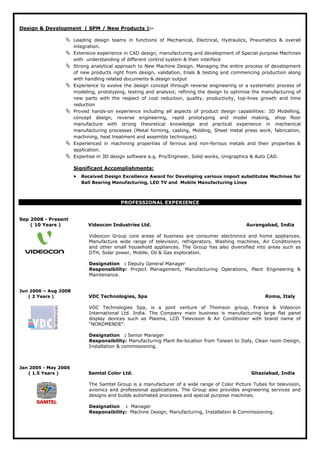 Design & Development ( SPM / New Products ):-
 Leading design teams in functions of Mechanical, Electrical, Hydraulics, Pneumatics & overall
integration.
 Extensive experience in CAD design, manufacturing and development of Special purpose Machines
with understanding of different control system & their interface
 Strong analytical approach to New Machine Design. Managing the entire process of development
of new products right from design, validation, trials & testing and commencing production along
with handling related documents & design output
 Experience to evolve the design concept through reverse engineering or a systematic process of
modeling, prototyping, testing and analysis; refining the design to optimize the manufacturing of
new parts with the respect of cost reduction, quality, productivity, top-lines growth and time
reduction
 Proved hands-on experience including all aspects of product design capabilities: 3D Modelling,
concept design, reverse engineering, rapid prototyping and model making, shop floor
manufacture with strong theoretical knowledge and practical experience in mechanical
manufacturing processes (Metal forming, casting, Molding, Sheet metal press work, fabrication,
machining, heat treatment and assembly techniques)
 Experienced in machining properties of ferrous and non-ferrous metals and their properties &
application.
 Expertise in 3D design software e.g. Pro/Engineer, Solid works, Unigraphics & Auto CAD.
• Received Design Excellence Award for Developing various import substitutes Machines for
Ball Bearing Manufacturing, LED TV and Mobile Manufacturing Lines
Significant Accomplishments:
PROFESSIONAL EXPERIENCE
Sep 2008 - Present
( 10 Years ) Videocon Industries Ltd. Aurangabad, India
Videocon Group core areas of business are consumer electronics and home appliances.
Manufacture wide range of television, refrigerators, Washing machines, Air Conditioners
and other small household appliances. The Group has also diversified into areas such as
DTH, Solar power, Mobile, Oil & Gas exploration.
Designation : Deputy General Manager
Responsibility: Project Management, Manufacturing Operations, Plant Engineering &
Maintenance.
Jun 2006 – Aug 2008
( 2 Years ) VDC Technologies, Spa Roma, Italy
VDC Technologies Spa, is a joint venture of Thomson group, France & Videocon
International Ltd. India. The Company main business is manufacturing large flat panel
display devices such as Plasma, LCD Television & Air Conditioner with brand name of
“NORDMENDE”.
Designation : Senior Manager
Responsibility: Manufacturing Plant Re-location from Taiwan to Italy, Clean room Design,
Installation & commissioning.
Jan 2005 - May 2006
( 1.5 Years ) Samtel Color Ltd. Ghaziabad, India
The Samtel Group is a manufacturer of a wide range of Color Picture Tubes for television,
avionics and professional applications. The Group also provides engineering services and
designs and builds automated processes and special purpose machines.
Designation : Manager
Responsibility: Machine Design, Manufacturing, Installation & Commissioning.
 