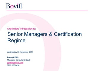 A recruiters’ introduction to:
Senior Managers & Certification
Regime
Wednesday 30 November 2016
Prem Griffith
Managing Consultant, Bovill
pgriffith@bovill.com
0207 620 8454
 