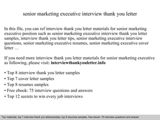 senior marketing executive interview thank you letter 
In this file, you can ref interview thank you letter materials for senior marketing 
executive position such as senior marketing executive interview thank you letter 
samples, interview thank you letter tips, senior marketing executive interview 
questions, senior marketing executive resumes, senior marketing executive cover 
letter … 
If you need more interview thank you letter materials for senior marketing executive 
as following, please visit: interviewthankyouletter.info 
• Top 8 interview thank you letter samples 
• Top 7 cover letter samples 
• Top 8 resumes samples 
• Free ebook: 75 interview questions and answers 
• Top 12 secrets to win every job interviews 
Top materials: top 7 interview thank you lettersamples, top 8 resumes samples, free ebook: 75 interview questions and answer 
Interview questions and answers – free download/ pdf and ppt file 
 