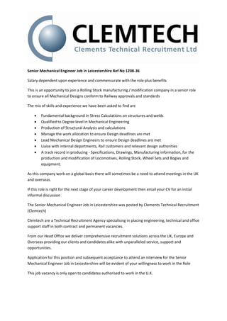Senior Mechanical Engineer Job in Leicestershire Ref No 1208-36

Salary dependent upon experience and commensurate with the role plus benefits

This is an opportunity to join a Rolling Stock manufacturing / modification company in a senior role
to ensure all Mechanical Designs conform to Railway approvals and standards

The mix of skills and experience we have been asked to find are

       Fundamental background in Stress Calculations on structures and welds
       Qualified to Degree level in Mechanical Engineering
       Production of Structural Analysis and calculations
       Manage the work allocation to ensure Design deadlines are met
       Lead Mechanical Design Engineers to ensure Design deadlines are met
       Liaise with internal departments, Rail customers and relevant design authorities
       A track record in producing - Specifications, Drawings, Manufacturing information, for the
        production and modification of Locomotives, Rolling Stock, Wheel Sets and Bogies and
        equipment.

As this company work on a global basis there will sometimes be a need to attend meetings in the UK
and overseas.

If this role is right for the next stage of your career development then email your CV for an initial
informal discussion

The Senior Mechanical Engineer Job in Leicestershire was posted by Clements Technical Recruitment
(Clemtech)

Clemtech are a Technical Recruitment Agency specialising in placing engineering, technical and office
support staff in both contract and permanent vacancies.

From our Head Office we deliver comprehensive recruitment solutions across the UK, Europe and
Overseas providing our clients and candidates alike with unparalleled service, support and
opportunities.

Application for this position and subsequent acceptance to attend an interview for the Senior
Mechanical Engineer Job in Leicestershire will be evident of your willingness to work in the Role

This job vacancy is only open to candidates authorised to work in the U.K.
 