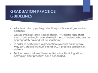 GRADUATION PRACTICE
GUIDELINES
 All school rules apply to graduation practice and graduation
exercises.
 Casual (modest) dress is acceptable. (NO halter tops, short
shorts/skirts, swimsuits, offensive t-shirts etc.) Students who are not
appropriately dressed will be sent home.
 In order to participate in graduation exercises on Saturday,
May 30th, graduates must attend EACH practice session in its
entirety.
 Seniors are not allowed to enter the school building without
permission after practices have concluded.
 