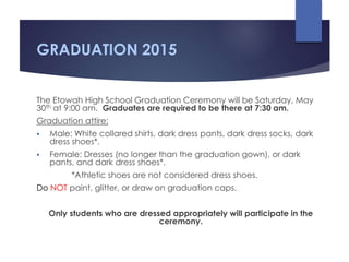GRADUATION 2015
The Etowah High School Graduation Ceremony will be Saturday, May
30th at 9:00 am. Graduates are required to be there at 7:30 am.
Graduation attire:
 Male: White collared shirts, dark dress pants, dark dress socks, dark
dress shoes*.
 Female: Dresses (no longer than the graduation gown), or dark
pants, and dark dress shoes*.
*Athletic shoes are not considered dress shoes.
Do NOT paint, glitter, or draw on graduation caps.
Only students who are dressed appropriately will participate in the
ceremony.
 