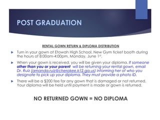 POST GRADUATION
RENTAL GOWN RETURN & DIPLOMA DISTRIBUTION
 Turn in your gown at Etowah High School, New Gym ticket booth during
the hours of 8:00am-4:00pm, Monday, June 1st.
 When your gown is received, you will be given your diploma. If someone
other than you or your parent will be returning your rental gown, email
Dr. Ruiz (amanda.ruiz@cherokee.k12.ga.us) informing her of who you
designate to pick up your diploma. They must provide a photo ID.
 There will be a $200 fee for any gown that is damaged or not returned.
Your diploma will be held until payment is made or gown is returned.
NO RETURNED GOWN = NO DIPLOMA
 