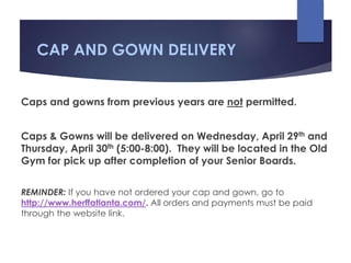 CAP AND GOWN DELIVERY
Caps and gowns from previous years are not permitted.
Caps & Gowns will be delivered on Wednesday, April 29th and
Thursday, April 30th (5:00-8:00). They will be located in the Old
Gym for pick up after completion of your Senior Boards.
REMINDER: If you have not ordered your cap and gown, go to
http://www.herffatlanta.com/. All orders and payments must be paid
through the website link.
 