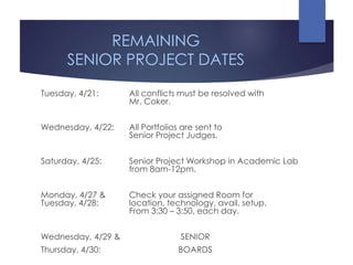 REMAINING
SENIOR PROJECT DATES
Tuesday, 4/21: All conflicts must be resolved with
Mr. Coker.
Wednesday, 4/22: All Portfolios are sent to
Senior Project Judges.
Saturday, 4/25: Senior Project Workshop in Academic Lab
from 8am-12pm.
Monday, 4/27 & Check your assigned Room for
Tuesday, 4/28: location, technology, avail. setup.
From 3:30 – 3:50, each day.
Wednesday, 4/29 & SENIOR
Thursday, 4/30: BOARDS
 