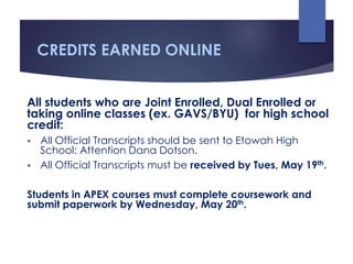 CREDITS EARNED ONLINE
All students who are Joint Enrolled, Dual Enrolled or
taking online classes (ex. GAVS/BYU) for high school
credit:
 All Official Transcripts should be sent to Etowah High
School: Attention Dana Dotson.
 All Official Transcripts must be received by Tues, May 19th.
Students in APEX courses must complete coursework and
submit paperwork by Wednesday, May 20th.
 