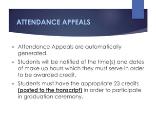 ATTENDANCE APPEALS
 Attendance Appeals are automatically
generated.
 Students will be notified of the time(s) and dates
of make up hours which they must serve in order
to be awarded credit.
 Students must have the appropriate 23 credits
(posted to the transcript) in order to participate
in graduation ceremony.
 