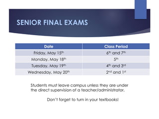 SENIOR FINAL EXAMS
Date Class Period
Friday, May 15th 6th and 7th
Monday, May 18th 5th
Tuesday, May 19th 4th and 3rd
Wednesday, May 20th 2nd and 1st
Students must leave campus unless they are under
the direct supervision of a teacher/administrator.
Don’t forget to turn in your textbooks!
 