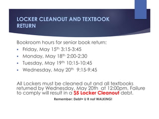 LOCKER CLEANOUT AND TEXTBOOK
RETURN
Bookroom hours for senior book return:
 Friday, May 15th 3:15-3:45
 Monday, May 18th 2:00-2:30
 Tuesday, May 19th 10:15-10:45
 Wednesday, May 20th 9:15-9:45
All Lockers must be cleaned out and all textbooks
returned by Wednesday, May 20th at 12:00pm. Failure
to comply will result in a $5 Locker Cleanout debt.
Remember: Debt= U R not WALKING!
 