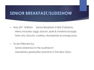 SENIOR BREAKFAST/SLIDESHOW
 May 26th 8:30am Senior Breakfast in EHS Cafeteria.
Menu includes: eggs, bacon, pork & smoked sausage,
tater tots, biscuits, cookies, strawberries & orange juice
 To be followed by:
Senior slideshow in the auditorium
Mandatory graduation practice in the New Gym.
 
