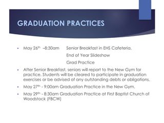 GRADUATION PRACTICES
 May 26th –8:30am Senior Breakfast in EHS Cafeteria.
End of Year Slideshow
Grad Practice
 After Senior Breakfast, seniors will report to the New Gym for
practice. Students will be cleared to participate in graduation
exercises or be advised of any outstanding debts or obligations.
 May 27th - 9:00am Graduation Practice in the New Gym.
 May 29th - 8:30am Graduation Practice at First Baptist Church of
Woodstock (FBCW)
 