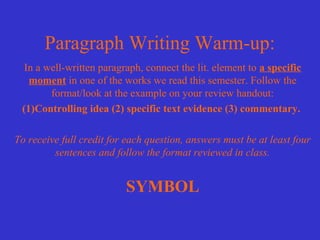 Paragraph Writing Warm-up:
  In a well-written paragraph, connect the lit. element to a specific
   moment in one of the works we read this semester. Follow the
        format/look at the example on your review handout:
 (1)Controlling idea (2) specific text evidence (3) commentary.

To receive full credit for each question, answers must be at least four
         sentences and follow the format reviewed in class.


                          SYMBOL
 