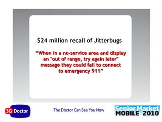 $24 million recall of Jitterbugs

“When in a no-service area and display
   an "out of range, try again later"
  message they could fail to connect
         to emergency 911”
 