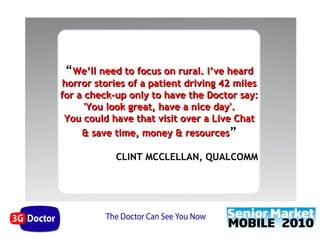 “We’ll need to focus on rural. I’ve heard
horror stories of a patient driving 42 miles
for a check-up only to have the Doctor say:
      'You look great, have a nice day'.
 You could have that visit over a Live Chat
     & save time, money & resources”

            CLINT MCCLELLAN, QUALCOMM
 