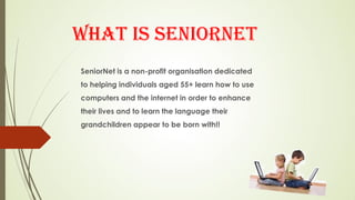 WHAT IS SENIORNET
SeniorNet is a non-profit organisation dedicated
to helping individuals aged 55+ learn how to use
computers and the internet in order to enhance
their lives and to learn the language their
grandchildren appear to be born with!!
 