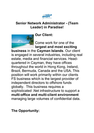 Senior Network Administrator - (Team
          Leader) in Paradise!

                Our Client:

                Come work for one of the
                largest and most exciting
business in the Cayman Islands. Our client
is engaged in several industries, including real
estate, media and financial services. Head-
quartered in Cayman, they have offices
throughout the world in Hong Kong, Ireland,
Brazil, Bermuda, Canada and the USA. This
position will work primarily within our clients
FS business which is the largest provider of
independent directors to offshore funds
globally. This business requires a
sophisticated .Net infrastructure to support a
multi-office and multi-client environment
managing large volumes of confidential data.


The Opportunity:
 