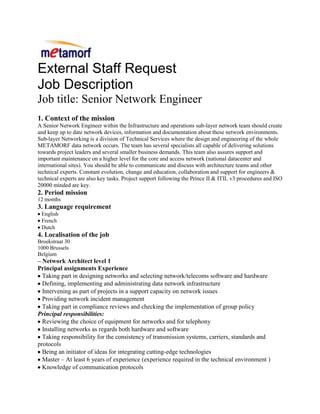 External Staff Request<br />Job Description<br />Job title: Senior Network Engineer<br />1. Context of the mission<br />A Senior Network Engineer within the Infrastructure and operations sub-layer network team should create and keep up to date network devices, information and documentation about these network environments. Sub-layer Networking is a division of Technical Services where the design and engineering of the whole METAMORF data network occurs. The team has several specialists all capable of delivering solutions towards project leaders and several smaller business demands. This team also assures support and important maintenance on a higher level for the core and access network (national datacenter and international sites). You should be able to communicate and discuss with architecture teams and other technical experts. Constant evolution, change and education, collaboration and support for engineers & technical experts are also key tasks. Project support following the Prince II & ITIL v3 procedures and ISO 20000 minded are key.<br />2. Period mission<br />12 months<br />3. Language requirement<br />English<br />French<br />Dutch<br />4. Localisation of the job<br />Broekstraat 30<br />1000 Brussels<br />Belgium<br />– Network Architect level 1<br />Principal assignments Experience<br />Taking part in designing networks and selecting network/telecoms software and hardware<br />Defining, implementing and administrating data network infrastructure<br />Intervening as part of projects in a support capacity on network issues<br />Providing network incident management<br />Taking part in compliance reviews and checking the implementation of group policy<br />Principal responsibilities:<br />Reviewing the choice of equipment for networks and for telephony<br />Installing networks as regards both hardware and software<br />Taking responsibility for the consistency of transmission systems, carriers, standards and protocols<br />Being an initiator of ideas for integrating cutting-edge technologies<br />Master – At least 6 years of experience (experience required in the technical environment )<br />Knowledge of communication protocols<br />Mastery of IT and telecommunications security standards<br />Knowledge of network administration tools<br />Architectural and functional knowledge of the information system in a banking environment<br />Behavioural skills:<br />Rigour and being methodical<br />Adapts quickly and easily<br />Ability to decide between technical options<br />Aptitude for working in multidisciplinary teams<br />5. Required knowledge and experience<br />Required level and content of education<br />Master<br />Personal skills<br />As collaborator in a telecom team, you will be able to have high level of expertise in networking: protocols like STP, BGP, OSPF,MPLS are well known.<br />Mandatory: Experience in network technologies in order to have a good background and to discuss with other domain responsibles and with other team members.<br />Business experience required<br />ITIL minded.<br />Mandatory: Be able to deliver high level technical documentation and follow METAMORF processes for projects, incident and change management<br />Preferable: Be able to understand low level technical documentation, technical<br />Technical experience required<br />Experience in network technologies: QoS, VoIP, STP, BGP, OSPF, IS-IS, MPLS. LAN/WAN products: Cisco, Nortel, Juniper.<br />Mandatory<br />LAN experience.<br />Preferable<br />Voice, media, and network security experience.<br />6. Objective of the job<br />Configuring and maintaining network devices in the international network in order to deliver for international projects, changes and running the business and organizing a third line support and maintenance. Delivering and keeping up to date technical documents. Another objective is finding connectivity solutions for projects on different environments of the network. Deliver support for projects making use of standard documentation. Deliver support for procurement for technical paragraphs in requests for information and requests for proposals. You should work together with other divisions of the IT in order to make strategic decisions. Design, planning, configuration, roll-out and documenting of network infrastructure are key tasks.<br />Keeping good contact with different providers of equipment and/or services is necessary. You should<br />follow new techniques and evolutions on hardware and software. Other tasks are explaining network<br />topologies for handover and collaboration to operations department.<br />