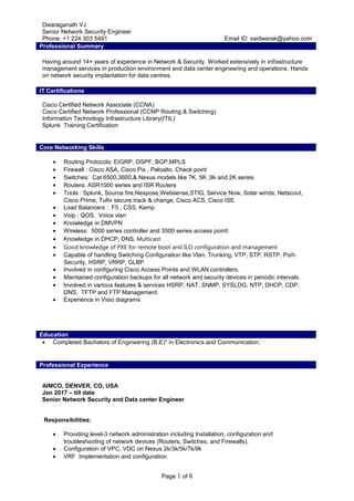 Dwaraganath VJ
Senior Network Security Engineer
Phone: +1 224 303 5491 Email ID: saidwarak@yahoo.com
Professional Summary
Having around 14+ years of experience in Network & Security. Worked extensively in infrastructure
management services in production environment and data center engineering and operations. Hands
on network security implantation for data centres.
IT Certifications
Cisco Certified Network Associate (CCNA)
Cisco Certified Network Professional (CCNP Routing & Switching)
Information Technology Infrastructure Library(ITIL)
Splunk Training Certification
Core Networking Skills
• Routing Protocols: EIGRP, OSPF, BGP,MPLS
• Firewall : Cisco ASA, Cisco Pix , Paloalto, Check point
• Switches: Cat 6500,3600,& Nexus models like 7K, 5K ,9k and 2K series.
• Routers: ASR1000 series and ISR Routers
• Tools : Splunk, Source fire,Nexpose,Websense,STIG, Service Now, Solar winds, Netscout,
Cisco Prime, Tufin secure track & change, Cisco ACS, Cisco ISE
• Load Balancers : F5 , CSS, Kemp
• Voip : QOS, Voice vlan
• Knowledge in DMVPN
• Wireless: 5000 series controller and 3500 series access point
• Knowledge in DHCP, DNS, Multicast
• Good knowledge of PXE for remote boot and ILO configuration and management
• Capable of handling Switching Configuration like Vlan, Trunking, VTP, STP, RSTP, Port-
Security, HSRP, VRRP, GLBP
• Involved in configuring Cisco Access Points and WLAN controllers.
• Maintained configuration backups for all network and security devices in periodic intervals.
• Involved in various features & services HSRP, NAT, SNMP, SYSLOG, NTP, DHCP, CDP,
DNS, TFTP and FTP Management.
• Experience in Visio diagrams
Education
• Completed Bachelors of Engineering (B.E)* in Electronics and Communication.
Professional Experience
AIMCO, DENVER, CO, USA
Jan 2017 – till date
Senior Network Security and Data center Engineer
Responsibilities:
• Providing level-3 network administration including Installation, configuration and
troubleshooting of network devices (Routers, Switches, and Firewalls).
• Configuration of VPC, VDC on Nexus 2k/3k/5k/7k/9k
• VRF Implementation and configuration.
Page 1 of 8
 