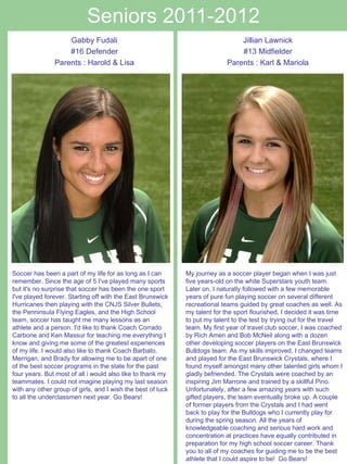 Seniors 2011-2012 Soccer has been a part of my life for as long as I can remember. Since the age of 5 I've played many sports but it's no surprise that soccer has been the one sport I've played forever. Starting off with the East Brunswick Hurricanes then playing with the CNJS Silver Bullets, the Penninsula Flying Eagles, and the High School team, soccer has taught me many lessons as an athlete and a person. I'd like to thank Coach Corrado Carbone and Ken Massur for teaching me everything I know and giving me some of the greatest experiences of my life. I would also like to thank Coach Barbato, Merrigan, and Brady for allowing me to be apart of one of the best soccer programs in the state for the past four years. But most of all i would also like to thank my teammates. I could not imagine playing my last season with any other group of girls, and I wish the best of luck to all the underclassmen next year. Go Bears!  Jillian Lawnick #13 Midfielder Parents : Karl & Mariola My journey as a soccer player began when I was just five years-old on the white Superstars youth team. Later on, I naturally followed with a few memorable years of pure fun playing soccer on several different recreational teams guided by great coaches as well. As my talent for the sport flourished, I decided it was time to put my talent to the test by trying out for the travel team. My first year of travel club soccer, I was coached by Rich Amen and Bob McNeil along with a dozen other developing soccer players on the East Brunswick Bulldogs team. As my skills improved, I changed teams and played for the East Brunswick Crystals, where I found myself amongst many other talented girls whom I gladly befriended. The Crystals were coached by an inspiring Jim Marrone and trained by a skillful Pino. Unfortunately, after a few amazing years with such gifted players, the team eventually broke up. A couple of former players from the Crystals and I had went back to play for the Bulldogs who I currently play for during the spring season. All the years of knowledgeable coaching and serious hard work and concentration at practices have equally contributed in preparation for my high school soccer career. Thank you to all of my coaches for guiding me to be the best athlete that I could aspire to be!  Go Bears! Gabby Fudali #16 Defender Parents : Harold & Lisa 