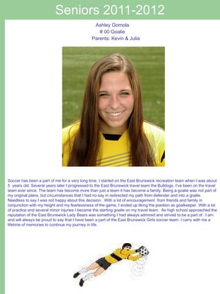 Seniors 2011-2012 Ashley Gomola # 00 Goalie Parents: Kevin & Julia Soccer has been a part of me for a very long time. I started on the East Brunswick recreation team when I was about 5  years old. Several years later I progressed to the East Brunswick travel team the Bulldogs. I’ve been on the travel team ever since. The team has become more than just a team it has become a family. Being a goalie was not part of my original plans, but circumstances that I had no say in redirected my path from defender and into a goalie. Needless to say I was not happy about this decision . With a lot of encouragement  from friends and family in conjunction with my height and my fearlessness of the game, I ended up liking the position as goalkeeper. With a lot of practice and several minor injuries I became the starting goalie on my travel team.  As high school approached the reputation of the East Brunswick Lady Bears was something I had always admired and strived to be a part of . I am and will always be proud to say that I have been a part of the East Brunswick Girls soccer team. I carry with me a lifetime of memories to continue my journey in life. 