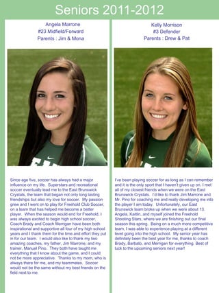 Seniors 2011-2012 Kelly Morrison #3 Defender Parents : Drew & Pat      Angela Marrone #23 Midfield/Forward Parents : Jim & Mona Since age five, soccer has always had a major influence on my life.  Superstars and recreational soccer eventually lead me to the East Brunswick Crystals, the team that began not only long lasting friendships but also my love for soccer.  My passion grew and I went on to play for Freehold Club Soccer, on a team that has helped me become a better player.  When the season would end for Freehold, I was always excited to begin high school soccer.  Coach Brady and Coach Merrigan have been both inspirational and supportive all four of my high school years and I thank them for the time and effort they put in for our team.  I would also like to thank my two amazing coaches, my father, Jim Marrone, and my trainer, Manuel Pino.  They both have taught me everything that I know about the game, and I could not be more appreciative.  Thanks to my mom, who is always there for me, and my teammates.  Soccer would not be the same without my best friends on the field next to me. I’ve been playing soccer for as long as I can remember and it is the only sport that I haven’t given up on. I met all of my closest friends when we were on the East Brunswick Crystals.  I’d like to thank Jim Marrone and Mr. Pino for coaching me and really developing me into the player I am today.  Unfortunately, our East Brunswick team broke up when we were about 13.  Angela, Kaitlin, and myself joined the Freehold Shooting Stars, where we are finishing out our final season this spring.  Being on a much more competitive team, I was able to experience playing at a different level going into the high school.  My senior year has definitely been the best year for me, thanks to coach Brady, Barbato, and Merrigan for everything. Best of luck to the upcoming seniors next year!   