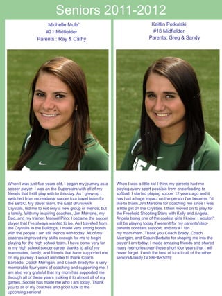 Seniors 2011-2012 Kaitlin Potkulski #18 Midfielder Parents: Greg & Sandy     Michelle Mule’ #21 Midfielder Parents : Ray & Cathy When I was just five years old, I began my journey as a soccer player. I was on the Superstars with all of my friends that I still play with to this day. As I grew up I switched from recreational soccer to a travel team for the EBSC. My travel team, the East Brunswick Crystals, led me to not only a new group of friends, but a family. With my inspiring coaches, Jim Marrone, my Dad, and my trainer, Manuel Pino, I became the soccer player that I’ve always wanted to be. As I traveled from the Crystals to the Bulldogs, I made very strong bonds with the people I am still friends with today. All of my coaches improved my skills enough for me to begin playing for the high school team. I have come very far in my high school soccer career thanks to all of my teammates, family, and friends that have supported me on my journey. I would also like to thank Coach Barbado, Coach Merrigan, and Coach Brady for a very memorable four years of coaching and supporting me. I am also very grateful that my mom has supported me through all of these years making it to almost all of my games. Soccer has made me who I am today. Thank you to all of my coaches and good luck to the upcoming seniors! When I was a little kid I think my parents had me playing every sport possible from cheerleading to softball. I started playing soccer 12 years ago and it has had a huge impact on the person I've become. I'd like to thank Jim Marrone for coaching me since I was a little girl on the Crystals. I then moved on to play for the Freehold Shooting Stars with Kelly and Angela. Angela being one of the coolest girls I know. I wouldn't still be playing today if weren't for my parents/step-parents constant support, and my #1 fan ,  my mam mam. Thank you Coach Brady, Coach Merrigan, and Coach Barbato for shaping me into the player I am today. I made amazing friends and shared many memories over these short four years that I will never forget. I wish the best of luck to all of the other seniors& lastly GO BEARS!!!!(:   