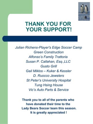 THANK YOU FOR  YOUR SUPPORT! Julian Richens-Player's Edge Soccer Camp Green Construction Alfonso’s Family Trattoria  Susan P. Callahan, Esq.,LLC  Gusto Grill Gail Miklos – Kuker & Kessler D. Ruocco Jewelers St Peter’s University Hospital Tung Hsing House Vic’s Auto Parts & Service Thank you to all of the parents who  have donated their time to the  Lady Bears Soccer team this season. It is greatly appreciated !   