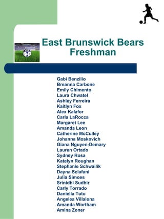 East Brunswick Bears Freshman Gabi Benzilio Breanna Carbone Emily Chimento Laura Chwatel Ashley Ferreira Kaitlyn Fox Alex Kalafor Carla LaRocca Margaret Lee Amanda Leon Catherine McCulley Johanna Moskovich Giana Nguyen-Demary Lauren Ortado Sydney Rosa Katelyn Roughan Stephanie Schwailik Dayna Sclafani Julia Simoes Srinidhi Sudhir Carly Torrado Daniella Toto Angelea Villalona Amanda Wortham Amina Zoner 