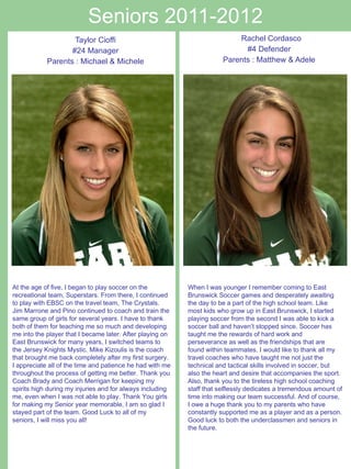 Seniors 2011-2012 Taylor Cioffi #24 Manager Parents : Michael & Michele     Rachel Cordasco  #4 Defender Parents : Matthew & Adele When I was younger I remember coming to East Brunswick Soccer games and desperately awaiting the day to be a part of the high school team. Like most kids who grow up in East Brunswick, I started playing soccer from the second I was able to kick a soccer ball and haven’t stopped since. Soccer has taught me the rewards of hard work and perseverance as well as the friendships that are found within teammates. I would like to thank all my travel coaches who have taught me not just the technical and tactical skills involved in soccer, but also the heart and desire that accompanies the sport. Also, thank you to the tireless high school coaching staff that selflessly dedicates a tremendous amount of time into making our team successful. And of course, I owe a huge thank you to my parents who have constantly supported me as a player and as a person. Good luck to both the underclassmen and seniors in the future.  At the age of five, I began to play soccer on the recreational team, Superstars. From there, I continued to play with EBSC on the travel team, The Crystals. Jim Marrone and Pino continued to coach and train the same group of girls for several years. I have to thank both of them for teaching me so much and developing me into the player that I became later. After playing on East Brunswick for many years, I switched teams to the Jersey Knights Mystic. Mike Kizoulis is the coach that brought me back completely after my first surgery. I appreciate all of the time and patience he had with me throughout the process of getting me better. Thank you Coach Brady and Coach Merrigan for keeping my spirits high during my injuries and for always including me, even when I was not able to play. Thank You girls for making my Senior year memorable, I am so glad I stayed part of the team. Good Luck to all of my seniors, I will miss you all! 