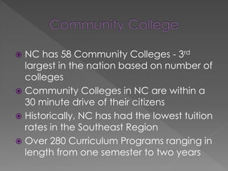  NC has 58 Community Colleges - 3rd
largest in the nation based on number of
colleges
 Community Colleges in NC are within a
30 minute drive of their citizens
 Historically, NC has had the lowest tuition
rates in the Southeast Region
 Over 280 Curriculum Programs ranging in
length from one semester to two years
 