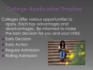 Colleges offer various opportunities to
apply. Each has advantages and
disadvantages. Be informed to make
the best decision for you and your child.
 Early Decision
 Early Action
 Regular Admission
 Rolling Admission
 