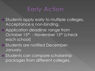  Students apply early to multiple colleges.
Acceptance is non-binding.
 Application deadline: range from
October 15th - November 15th (check
each school)
 Students are notified December-
January.
 Students can compare scholarship
packages from different colleges.
 