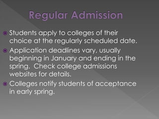  Students apply to colleges of their
choice at the regularly scheduled date.
 Application deadlines vary, usually
beginning in January and ending in the
spring. Check college admissions
websites for details.
 Colleges notify students of acceptance
in early spring.
 
