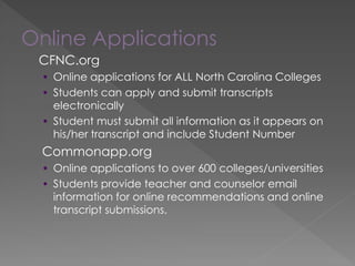 Online Applications
CFNC.org
• Online applications for ALL North Carolina Colleges
• Students can apply and submit transcripts
electronically
• Student must submit all information as it appears on
his/her transcript and include Student Number
Commonapp.org
• Online applications to over 600 colleges/universities
• Students provide teacher and counselor email
information for online recommendations and online
transcript submissions.
 