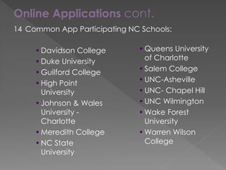 Online Applications cont.
14 Common App Participating NC Schools:
•Davidson College
•Duke University
•Guilford College
•High Point
University
•Johnson & Wales
University -
Charlotte
•Meredith College
•NC State
University
•Queens University
of Charlotte
•Salem College
•UNC-Asheville
•UNC- Chapel Hill
•UNC Wilmington
•Wake Forest
University
•Warren Wilson
College
 