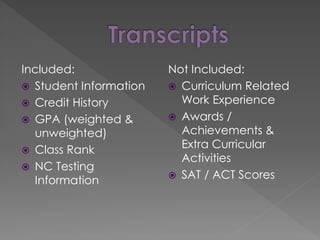 Included:
 Student Information
 Credit History
 GPA (weighted &
unweighted)
 Class Rank
 NC Testing
Information
Not Included:
 Curriculum Related
Work Experience
 Awards /
Achievements &
Extra Curricular
Activities
 SAT / ACT Scores
 