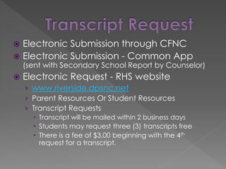  Electronic Submission through CFNC
 Electronic Submission - Common App
(sent with Secondary School Report by Counselor)
 Electronic Request - RHS website
› www.riverside.dpsnc.net
› Parent Resources Or Student Resources
› Transcript Requests
 Transcript will be mailed within 2 business days
 Students may request three (3) transcripts free
 There is a fee of $3.00 beginning with the 4th
request for a transcript.
 