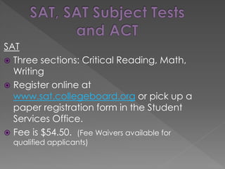 SAT
 Three sections: Critical Reading, Math,
Writing
 Register online at
www.sat.collegeboard.org or pick up a
paper registration form in the Student
Services Office.
 Fee is $54.50. (Fee Waivers available for
qualified applicants)
 