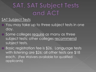 SAT Subject Tests
 You may take up to three subject tests in one
day.
 Some colleges require as many as three
subject tests; other colleges recommend
subject tests.
 Basic registration fee is $26. Language tests
with listening are $26; all other tests are $18
each. (Fee Waivers available for qualified
applicants)
 