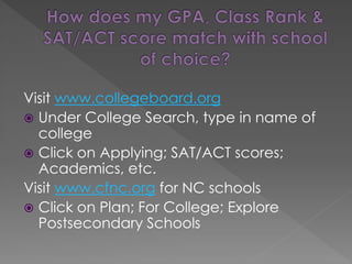 Visit www.collegeboard.org
 Under College Search, type in name of
college
 Click on Applying; SAT/ACT scores;
Academics, etc.
Visit www.cfnc.org for NC schools
 Click on Plan; For College; Explore
Postsecondary Schools
 