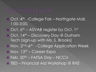  Oct. 4th -College Fair – Northgate Mall,
1:00-3:00.
 Oct. 6th – ASVAB register by Oct. 1st
 Oct. 14th – Discovery Day @ Durham
Tech (sign-up with Ms. S. Brooks)
 Nov. 2nd–6th - College Application Week
 Nov. 13th – Career Expo
 Feb. 20th – FAFSA Day – NCCU
 TBD – Financial Aid Workshop @ RHS
 