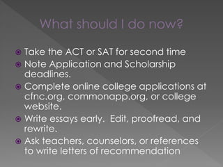 What should I do now?
 Take the ACT or SAT for second time
 Note Application and Scholarship
deadlines.
 Complete online college applications at
cfnc.org, commonapp.org, or college
website.
 Write essays early. Edit, proofread, and
rewrite.
 Ask teachers, counselors, or references
to write letters of recommendation
 